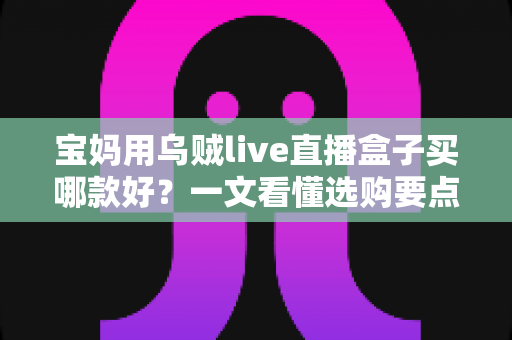 宝妈用乌贼live直播盒子买哪款好?一文看懂选购要点与避坑指南 宝妈用乌贼live直播盒子买哪款好?一文看懂选购要点与避坑指南