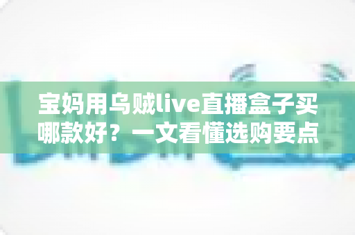宝妈用乌贼live直播盒子买哪款好?一文看懂选购要点与避坑指南 宝妈用乌贼live直播盒子买哪款好?一文看懂选购要点与避坑指南