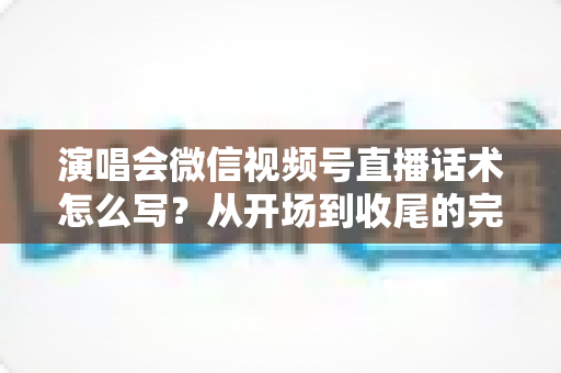 演唱会微信视频号直播话术怎么写？从开场到收尾的完整话术指南与实用技巧