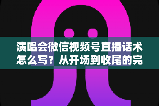 演唱会微信视频号直播话术怎么写？从开场到收尾的完整话术指南与实用技巧