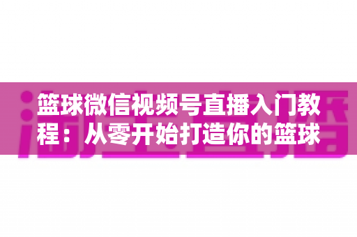 篮球微信视频号直播入门教程:从零开始打造你的篮球直播间 篮球微信视频号直播入门教程:从零开始打造你的篮球直播间