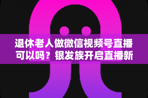 退休老人做微信视频号直播可以吗?银发族开启直播新生活的优势、方法与注意事项全解析 退休老人做微信视频号直播可以吗?银发族开启直播新生活的优势、方法与注意事项全解析