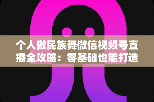 个人做民族舞微信视频号直播全攻略:零基础也能打造高人气舞蹈直播间 个人做民族舞微信视频号直播全攻略:零基础也能打造高人气舞蹈直播间