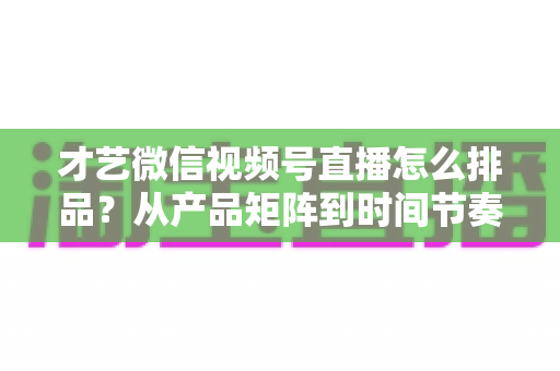 才艺微信视频号直播怎么排品?从产品矩阵到时间节奏的高转化排品全攻略 才艺微信视频号直播怎么排品?从产品矩阵到时间节奏的高转化排品全攻略