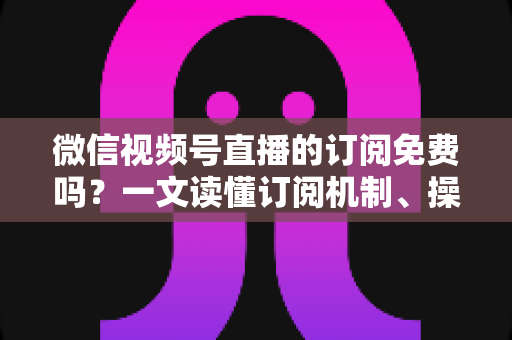 微信视频号直播的订阅免费吗?一文读懂订阅机制、操作步骤与实用建议 微信视频号直播的订阅免费吗?一文读懂订阅机制、操作步骤与实用建议