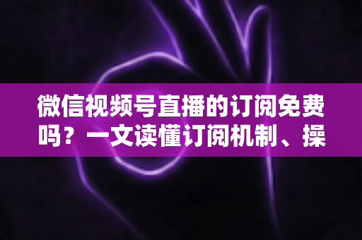 微信视频号直播的订阅免费吗?一文读懂订阅机制、操作步骤与实用建议 微信视频号直播的订阅免费吗?一文读懂订阅机制、操作步骤与实用建议