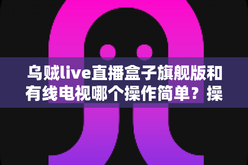乌贼live直播盒子旗舰版和有线电视哪个操作简单?操作难度全方位对比,帮你轻松选对家庭观影方案 乌贼live直播盒子旗舰版和有线电视哪个操作简单?操作难度全方位对比,帮你轻松选对家庭观影方案