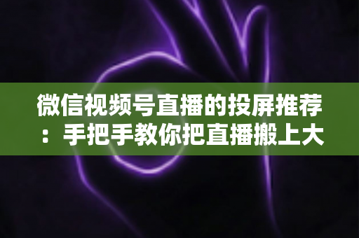 微信视频号直播的投屏推荐：手把手教你把直播搬上大屏幕，家庭观影体验全面升级
