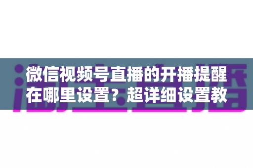 微信视频号直播的开播提醒在哪里设置?超详细设置教程与常见问题全解析 微信视频号直播的开播提醒在哪里设置?超详细设置教程与常见问题全解析