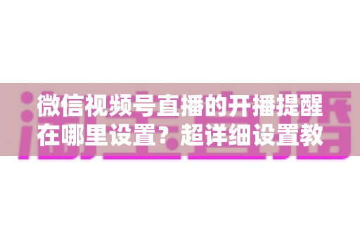 微信视频号直播的开播提醒在哪里设置?超详细设置教程与常见问题全解析 微信视频号直播的开播提醒在哪里设置?超详细设置教程与常见问题全解析