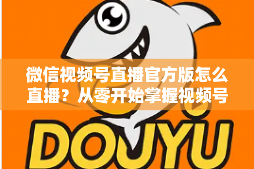 微信视频号直播官方版怎么直播?从零开始掌握视频号直播全流程攻略 微信视频号直播官方版怎么直播?从零开始掌握视频号直播全流程攻略