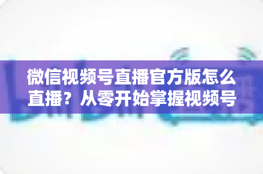 微信视频号直播官方版怎么直播?从零开始掌握视频号直播全流程攻略 微信视频号直播官方版怎么直播?从零开始掌握视频号直播全流程攻略