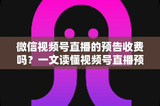 微信视频号直播的预告收费吗？一文读懂视频号直播预告功能、费用与运营技巧