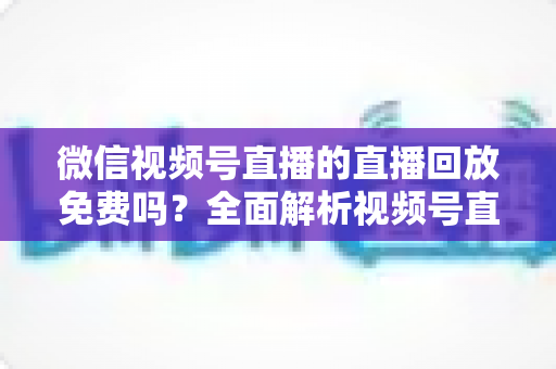 微信视频号直播的直播回放免费吗?全面解析视频号直播回放的收费标准、开启方法与实用技巧 微信视频号直播的直播回放免费吗?全面解析视频号直播回放的收费标准、开启方法与实用技巧