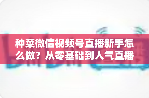 种菜微信视频号直播新手怎么做?从零基础到人气直播间的完整实战指南 种菜微信视频号直播新手怎么做?从零基础到人气直播间的完整实战指南