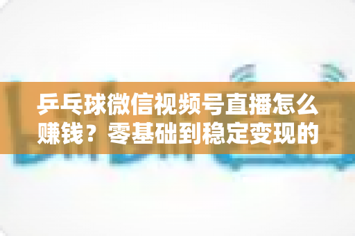 乒乓球微信视频号直播怎么赚钱?零基础到稳定变现的完整攻略 乒乓球微信视频号直播怎么赚钱?零基础到稳定变现的完整攻略