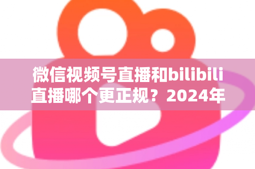 微信视频号直播和bilibili直播哪个更正规？2024年两大平台合规性深度对比与选择全指南