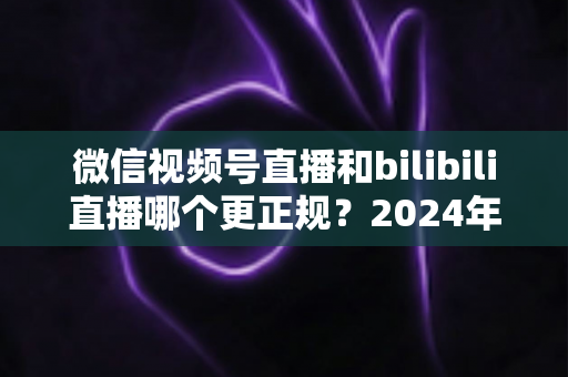微信视频号直播和bilibili直播哪个更正规？2024年两大平台合规性深度对比与选择全指南