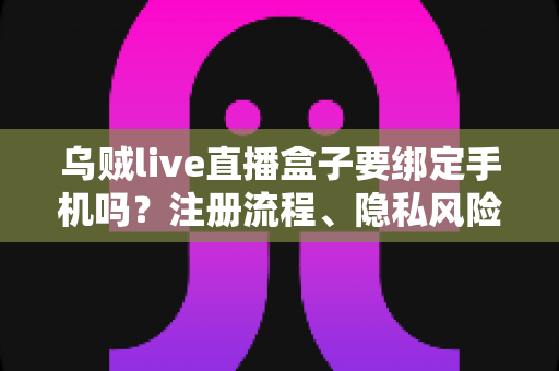 乌贼live直播盒子要绑定手机吗？注册流程、隐私风险与安全使用全解析