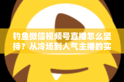 钓鱼微信视频号直播怎么坚持?从冷场到人气主播的实战心得全解析 钓鱼微信视频号直播怎么坚持?从冷场到人气主播的实战心得全解析