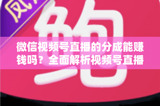微信视频号直播的分成能赚钱吗？全面解析视频号直播分成机制、真实收益与变现攻略