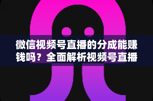 微信视频号直播的分成能赚钱吗？全面解析视频号直播分成机制、真实收益与变现攻略