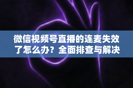 微信视频号直播的连麦失效了怎么办？全面排查与解决方案指南，助您快速恢复直播互动
