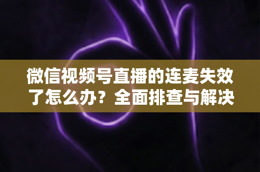 微信视频号直播的连麦失效了怎么办？全面排查与解决方案指南，助您快速恢复直播互动