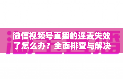 微信视频号直播的连麦失效了怎么办？全面排查与解决方案指南，助您快速恢复直播互动