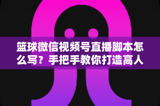 篮球微信视频号直播脚本怎么写?手把手教你打造高人气篮球直播间的完整实战指南 篮球微信视频号直播脚本怎么写?手把手教你打造高人气篮球直播间的完整实战指南