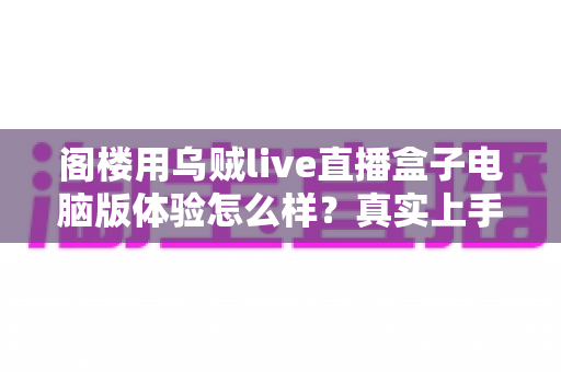 阁楼用乌贼live直播盒子电脑版体验怎么样？真实上手评测与深度使用感受全解析