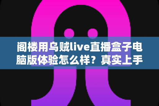 阁楼用乌贼live直播盒子电脑版体验怎么样？真实上手评测与深度使用感受全解析