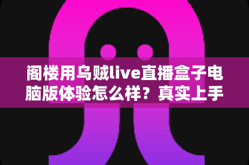 阁楼用乌贼live直播盒子电脑版体验怎么样？真实上手评测与深度使用感受全解析
