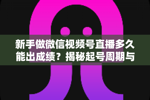 新手做微信视频号直播多久能出成绩？揭秘起号周期与提速实战指南