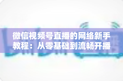 微信视频号直播的网络新手教程:从零基础到流畅开播的完整指南 微信视频号直播的网络新手教程:从零基础到流畅开播的完整指南