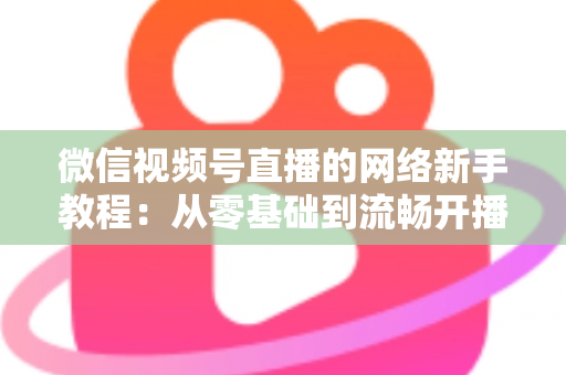 微信视频号直播的网络新手教程:从零基础到流畅开播的完整指南 微信视频号直播的网络新手教程:从零基础到流畅开播的完整指南