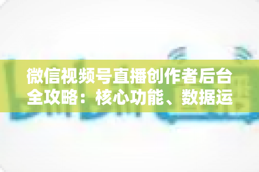 微信视频号直播创作者后台全攻略:核心功能、数据运营与变现技巧一文读懂 微信视频号直播创作者后台全攻略:核心功能、数据运营与变现技巧一文读懂