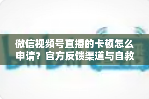 微信视频号直播的卡顿怎么申请？官方反馈渠道与自救方案一文讲透