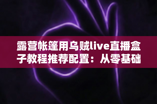 露营帐篷用乌贼live直播盒子教程推荐配置:从零基础到稳定开播的完整户外指南 露营帐篷用乌贼live直播盒子教程推荐配置:从零基础到稳定开播的完整户外指南