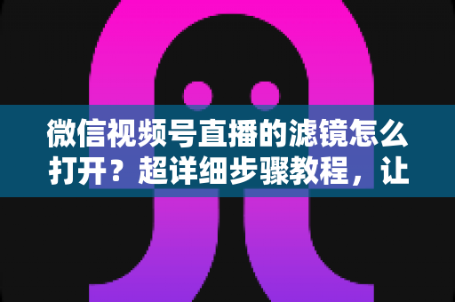 微信视频号直播的滤镜怎么打开?超详细步骤教程,让你的直播间颜值瞬间提升 微信视频号直播的滤镜怎么打开?超详细步骤教程,让你的直播间颜值瞬间提升