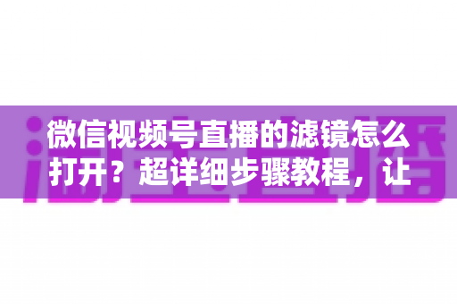 微信视频号直播的滤镜怎么打开?超详细步骤教程,让你的直播间颜值瞬间提升 微信视频号直播的滤镜怎么打开?超详细步骤教程,让你的直播间颜值瞬间提升