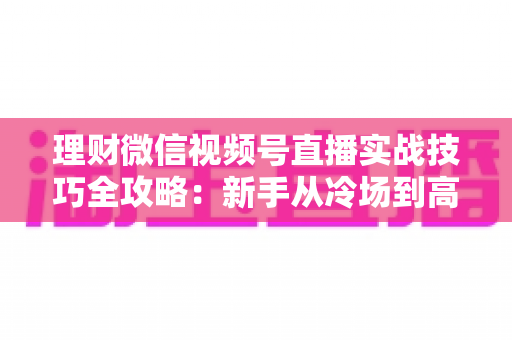 理财微信视频号直播实战技巧全攻略：新手从冷场到高转化的进阶指南