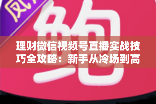 理财微信视频号直播实战技巧全攻略：新手从冷场到高转化的进阶指南