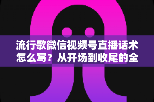 流行歌微信视频号直播话术怎么写?从开场到收尾的全方位实战指南 流行歌微信视频号直播话术怎么写?从开场到收尾的全方位实战指南
