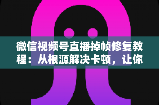 微信视频号直播掉帧修复教程：从根源解决卡顿，让你的直播画面丝般顺滑