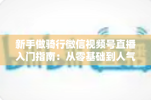 新手做骑行微信视频号直播入门指南：从零基础到人气直播间的完整实战攻略