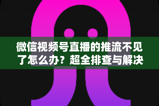 微信视频号直播的推流不见了怎么办？超全排查与解决攻略，助你快速恢复直播