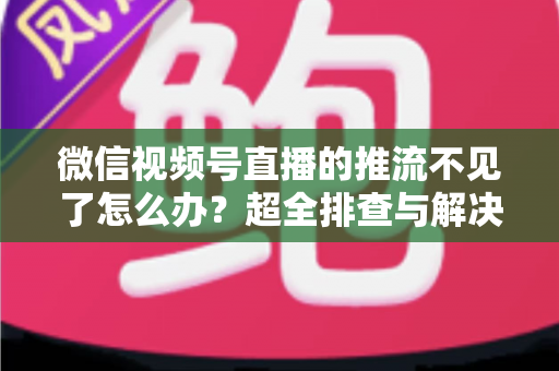 微信视频号直播的推流不见了怎么办？超全排查与解决攻略，助你快速恢复直播