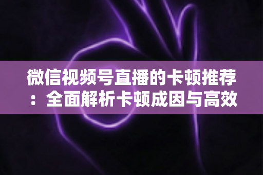 微信视频号直播的卡顿推荐：全面解析卡顿成因与高效优化方案