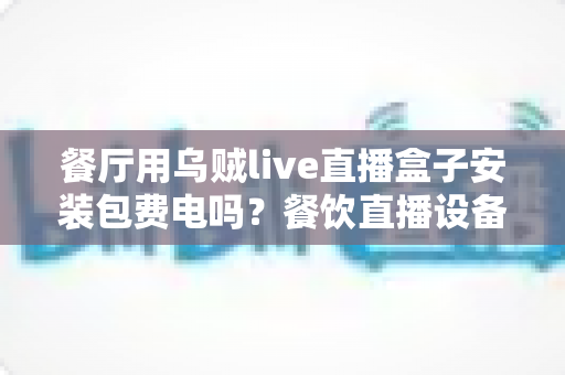 餐厅用乌贼live直播盒子安装包费电吗?餐饮直播设备耗电真相与省电攻略全解析 餐厅用乌贼live直播盒子安装包费电吗?餐饮直播设备耗电真相与省电攻略全解析